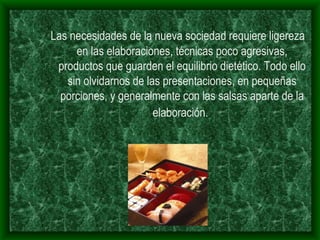 Las necesidades de la nueva sociedad requiere ligereza en las elaboraciones, técnicas poco agresivas, productos que guarden el equilibrio dietético. Todo ello sin olvidarnos de las presentaciones, en pequeñas porciones, y generalmente con las salsas aparte de la elaboración.   