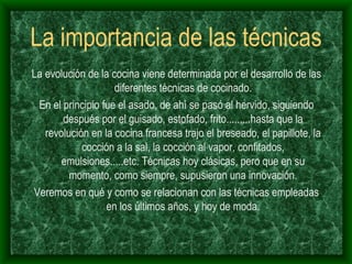 La importancia de las técnicas La evolución de la cocina viene determinada por el desarrollo de las diferentes técnicas de cocinado. En el principio fue el asado, de ahí se pasó al hervido, siguiendo después por el guisado, estofado, frito.........hasta que la revolución en la cocina francesa trajo el breseado, el papillote, la cocción a la sal, la cocción al vapor, confitados, emulsiones.....etc. Técnicas hoy clásicas, pero que en su momento, como siempre, supusieron una innovación. Veremos en qué y como se relacionan con las técnicas empleadas en los últimos años, y hoy de moda. 