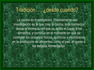 Tradición......¿desde cuando? La cocina es investigación. Precisamente esa investigación es la que crea la cocina, ésta comienza desde el momento en que se aplica el fuego a los alimentos, y continúa en el momento en que se controlan los procesos físicos, químicos y microbianos en la producción de alimentos, como el pan, el queso o las bebidas fermentadas. 