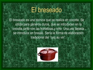 El breseado El breseado es una técnica que se realiza en cocotte. Se utiliza para géneros duros, que se introducen en la cocotte junto con las hortalizas y vino. Una vez tapada se introduce en brasas. Sería la forma de elaboración tradicional del “coq au vin”. 