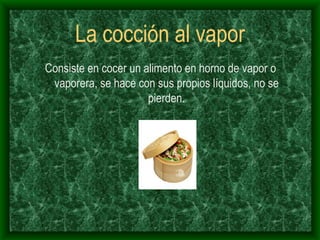 La cocción al vapor Consiste en cocer un alimento en horno de vapor o vaporera, se hace con sus propios líquidos, no se pierden. 