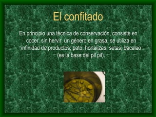 El confitado En principio una técnica de conservación, consiste en cocer, sin hervir, un género en grasa, se utiliza en infinidad de productos; pato, hortalizas, setas, bacalao (es la base del pil pil). 