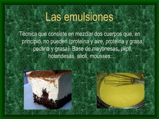Las emulsiones Técnica que consiste en mezclar dos cuerpos que, en principio, no pueden (proteína y aire, proteína y grasa, pectina y grasa). Base de mayonesas, pilpil, holandesas, alioli, mousses....  