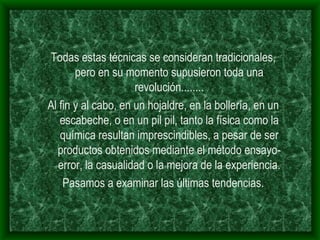 Todas estas técnicas se consideran tradicionales, pero en su momento supusieron toda una revolución........ Al fin y al cabo, en un hojaldre, en la bollería, en un escabeche, o en un pil pil, tanto la física como la química resultan imprescindibles, a pesar de ser productos obtenidos mediante el método ensayo- error, la casualidad o la mejora de la experiencia. Pasamos a examinar las últimas tendencias. 