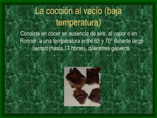 La cocción al vacío (baja temperatura) Consiste en cocer en ausencia de aire, al vapor o en Ronner, a una temperatura entre 65 y 70º durante largo tiempo (hasta 17 horas), diferentes géneros. 