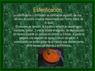 Esferificación La esferificación o formación de esferas de alginato, es una técnica de cocina creativa desarrollada por Ferrán Adriá, de El Bulli. El proceso es sencillo. Al líquido a esferificar (espárragos, manzana, melón...) y se le añade el alginato, se deja reposar en nevera durante un periodo no inferior a 3 horas. A parte se prepara una solución de agua y cloruro de calcio. A continuación se echan gotas de la mezcla que manteníamos en la nevera, se deja de 3 a 4 minutos. 
