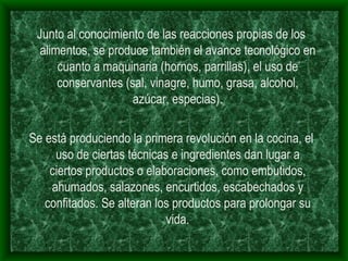 Junto al conocimiento de las reacciones propias de los alimentos, se produce también el avance tecnológico en cuanto a maquinaria (hornos, parrillas), el uso de conservantes (sal, vinagre, humo, grasa, alcohol, azúcar, especias). Se está produciendo la primera revolución en la cocina, el uso de ciertas técnicas e ingredientes dan lugar a ciertos productos o elaboraciones, como embutidos, ahumados, salazones, encurtidos, escabechados y confitados. Se alteran los productos para prolongar su vida. 