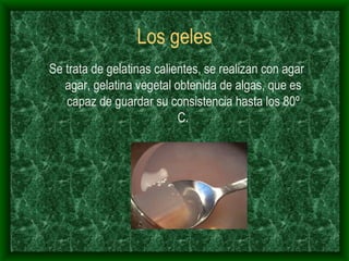Los geles Se trata de gelatinas calientes, se realizan con agar agar, gelatina vegetal obtenida de algas, que es capaz de guardar su consistencia hasta los 80º C. 