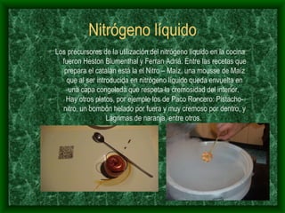 Nitrógeno líquido Los precursores de la utilización del nitrógeno líquido en la cocina fueron Heston Blumenthal y Ferran Adriá. Entre las recetas que prepara el catalán está la el Nitro – Maíz, una mousse de Maíz que al ser introducida en nitrógeno líquido queda envuelta en una capa congelada que respeta la cremosidad del interior.  Hay otros platos, por ejemplo los de Paco Roncero: Pistacho-nitro, un bombón helado por fuera y muy cremoso por dentro, y Lágrimas de naranja, entre otros.  