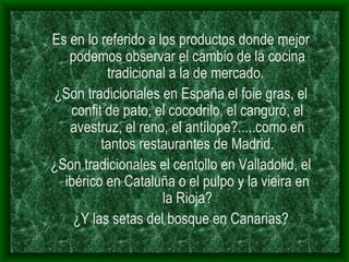 Es en lo referido a los productos donde mejor podemos observar el cambio de la cocina tradicional a la de mercado.  ¿Son tradicionales en España el foie gras, el confit de pato, el cocodrilo, el canguro, el avestruz, el reno, el antílope?.....como en tantos restaurantes de Madrid. ¿Son tradicionales el centollo en Valladolid, el ibérico en Cataluña o el pulpo y la vieira en la Rioja? ¿Y las setas del bosque en Canarias? 