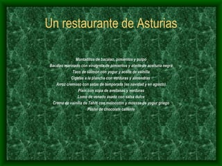 Un restaurante de Asturias Montaditos de bacalao, pimientos y pulpo Bacalao marinado con vinagreta de pimientos y aceite de aceituna negra Taco de salmón con yogur y aceite de vainilla Cigalas a la plancha con verduras y almendras  Arroz cremoso con setas de temporada (en navidad y en agosto) Pixín con sopa de avellanas y verduras Lomo de venado asado con salsa dulce Crema de vainilla de Tahití con melocotón y mousse de yogur griego Pastel de chocolate caliente 