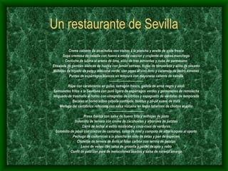 Un restaurante de Sevilla Crema caliente de alcachofas con vieiras a la plancha y aceite de ajete fresco Sopa cremosa de cebolla con huevo a media cocción y crujiente de queso manchego Cevicche de lubina al aroma de lima, aliño de tres pimientas y nube de parmesano Ensalada de gambas blancas de huelva con jamón serrano, frutas de temporada y aliño de sésamo Milhojas de hígado de pato y manzana verde, con peras al vino tinto y caramelo de pedro ximenez Puntas de espárragos blancos en témpura con mayonesa caliente de vainilla --------------------------------- Rape con carabineros en guiso, estragón fresco, galleta de arroz negro y alioli Salmonetes fritos a la Sevillana con puré ligero de espárragos verdes y germinados de remolacha lenguado de trasmallo al horno con vinagretas de cítricos y espaguetis de verduras de temporada Bacalao al horno sobre cebolla confitada, boletus y pil-pil suave de trufa Merluza del cantábrico rebozada con salsa vizcaína en lecho tallarines de chocos al ajillo ---------------------------------- Presa ibérica con salsa de huevo frito y milhojas de pisto Solomillo de ternera con crema de cacahuetes y alboronía de patatas Carré de lechal al estilo mozárabe y cous-cous de verduras Solomillo de jabalí con costras de castañas, salsa de miel y compota de albaricoques al oporto Pechuga de codornices a la plancha en nido de setas y pan de especies Chuletón de ternera de Ávila al falso carbón con terrina de patatas Lomo de venao con salsa de grosella y pastel de apio y nabo Confit de pato con puré de melocotones asados y salsa de naranja amarga 