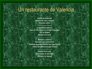 Un restaurante de Valencia Surtido de salazones Mosaico de rape y salmón Revuelto otoñal ------------------------------ Lenguado a la plancha  Rape al vino blanco con almejas y gambas Suc de llobaro Merluza a la vasca .............................. Mollejas y gambas Solomillo con salsa de foie Suprema de pintada rellena con frutos secos Fritada de cabrito con ajos tiernos ....................................... Festival de la casa Crep helado de chocolate Milhojas a la naranja 