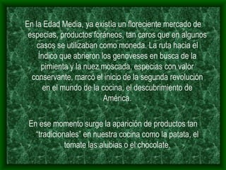 En la Edad Media, ya existía un floreciente mercado de especias, productos foráneos, tan caros que en algunos casos se utilizaban como moneda. La ruta hacia el Índico que abrieron los genoveses en busca de la pimienta y la nuez moscada, especias con valor conservante, marcó el inicio de la segunda revolución en el mundo de la cocina, el descubrimiento de América. En ese momento surge la aparición de productos tan “tradicionales” en nuestra cocina como la patata, el tomate las alubias o el chocolate. 