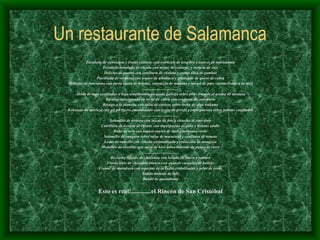 Un restaurante de Salamanca Ensalada de canónigos y frutas exóticas con extractos de jengibre y nueces de macadamia Ensalada templada de rúcula con migas de codorniz y esencia de soja Delicias de puerro con confitura de chalota y crema tibia de gambas Parrillada de verduras con toques de albahaca y gratinado de queso de cabra Milhojas de berenjena con pasta suave de boletus, carpaccio de manitas y micuit de pato caramelizado a la miel .................................... Aletas de raya confitadas a baja temperatura en ajada gallega sobre pisto francés al aroma de mostaza Bacalao infusionado en leche de cabra con crujiente de zanahoria Besugo a la plancha con salsa de cítricos sobre lecho de alga wakame Kokotxas de merluza con pil pil ligero emulsionado con aceite de perejil y superpuestas sobre boletus confitados ..................................... Solomillo de ternera con lascas de foie y ciruelas al vino tinto Carrillera de ternera al Oporto con superpuesto de piña y boletus edulis Rabo de toro con toques suaves de miel y manzana verde Solomillo de canguro sobre salsa de maracuyá y confitura de tomate Lomo de camello con cebolla caramelizada y reducción de mongozo Medallón de avestruz con salsa de kiwi sobre láminas de patata al curry ..................................... Bizcocho líquido de chocolate con helado de limón y romero Fluido tibio de chocolate blanco con quenels cuajados de baileys Crema  de maracuyá con especias de la India cristalizadas y gelée de rosas Batido natural de lulo Batido de guanábana Esto es real!.............el Rincón de San Cristóbal 