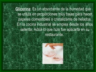 Glicerina : Es un absorbente de la humedad que se utiliza en proporciones muy bajas para hacer papeles comestibles o cristalizante de helados. En la cocina industrial se emplea desde los años setenta; Adriá lo que hizo fue aplicarla en su restaurante.  