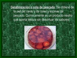 Gelatinización o cola de pescado : Se obtiene de la piel del cerdo y de colas y espinas de pescado. Químicamente es un producto neutro que aporta textura sin desvirtuar los sabores.  