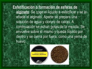 Esferificación o formación de esferas de alginato : Se coge el líquido a esferificar y se le añade el alginato. Aparte se prepara una solución de agua y cloruro de calcio. A continuación se echan gotas de la mezcla. Se envuelve sobre sí mismo y queda líquido por dentro y se cierra por fuera, como una yema de huevo.   