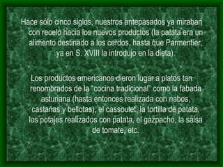 Hace sólo cinco siglos, nuestros antepasados ya miraban con recelo hacia los nuevos productos (la patata era un alimento destinado a los cerdos, hasta que Parmentier, ya en S. XVIII la introdujo en la dieta). Los productos americanos dieron lugar a platos tan renombrados de la “cocina tradicional” como la fabada asturiana (hasta entonces realizada con nabos, castañas y bellotas), el cassoulet, la tortilla de patata, los potajes realizados con patata, el gazpacho, la salsa de tomate, etc. 