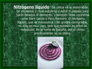 Nitrógeno líquido :  Se utiliza en la elaboración de alimentos a nivel industrial y Adriá lo emplea para hacer helados al momento, y también otros cocineros como Dani García o Paco Roncero. El nitrógeno líquido, que se manipula a -180 grados centígrados, no sólo es muy caro, sino que también es difícil de manipular. En el norte de España, por el clima, prácticamente no se utiliza. 