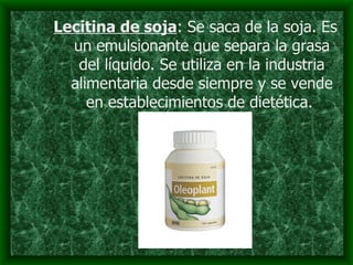 Lecitina de soja : Se saca de la soja. Es un emulsionante que separa la grasa del líquido. Se utiliza en la industria alimentaria desde siempre y se vende en establecimientos de dietética.   