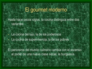El gourmet moderno Hasta hace pocos siglos, la cocina distinguía entre dos variantes: La cocina del lujo, la de los poderosos La cocina de supervivencia, la de los pobres El panorama del mundo culinario cambia con el ascenso al poder de una nueva clase social, la burguesía. 