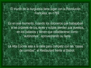 El triunfo de la burguesía tiene lugar con la Revolución Francesa, en 1789. Es en ese momento, cuando los cocineros que trabajaban a las órdenes de los reyes y nobles pierden sus puestos en los palacios y tienen que establecerse como “autónomos”, aprovechando su fama. La Alta Cocina sale a la calle para competir con las “casas de comidas”; el Restaurant frente al Bistrot. 