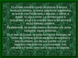Es en este momento cuando se produce la tercera revolución culinaria. La nueva clase social hegemónica se acerca a los Restaurants a degustar, a charlar, a debatir, no sólo a comer. La clientela busca la exclusividad, el lujo y la novedad. Nace la tan admirada cocina francesa moderna. Paralelamente, los establecimientos dedicados a la cocina tradicional, siguen existiendo. En el resto de Europa, se imitan los hábitos franceses, de hecho, las primeras cocinas españolas en sumarse a este movimiento, son las que cuentan con una burguesía más poderosa, y curiosamente, más cercanas a Francia, como son la vasca y la catalana. 
