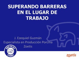 SUPERANDO BARRERAS
EN EL LUGAR DE
TRABAJO
J. Ezequiel Guzmán
Especialista en Producción Porcina
Zoetis
 