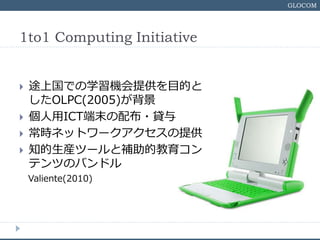 GLOCOM
1to1 Computing Initiative
? ;ϹǤѧCṩĿĤ
OLPC(2005)
? ICTĩ䲼?J
? rͥåȥ`ṩ
? ֪bĩ`aĽ
ƥĤΥХɥ
Valiente(2010)
 