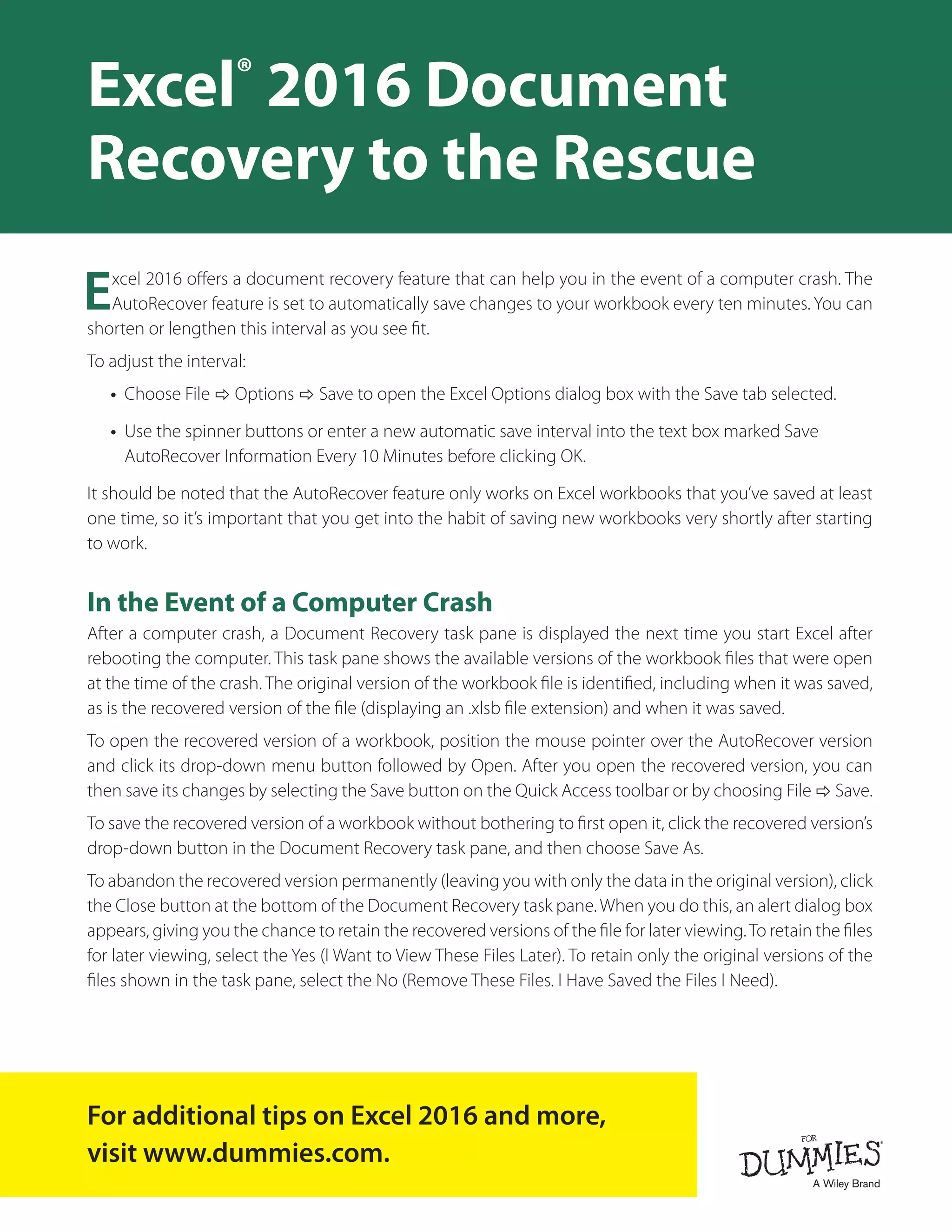 Excel 2016 offers a document recovery feature that can help you in the event of a computer crash. The
AutoRecover feature is set to automatically save changes to your workbook every ten minutes. You can
shorten or lengthen this interval as you see fit.
To adjust the interval:
•	 Choose File ð Options ð Save to open the Excel Options dialog box with the Save tab selected.
•	 Use the spinner buttons or enter a new automatic save interval into the text box marked Save
AutoRecover Information Every 10 Minutes before clicking OK.
It should be noted that the AutoRecover feature only works on Excel workbooks that you’ve saved at least
one time, so it’s important that you get into the habit of saving new workbooks very shortly after starting
to work.
In the Event of a Computer Crash
After a computer crash, a Document Recovery task pane is displayed the next time you start Excel after
rebooting the computer. This task pane shows the available versions of the workbook files that were open
at the time of the crash. The original version of the workbook file is identified, including when it was saved,
as is the recovered version of the file (displaying an .xlsb file extension) and when it was saved.
To open the recovered version of a workbook, position the mouse pointer over the AutoRecover version
and click its drop-down menu button followed by Open. After you open the recovered version, you can
then save its changes by selecting the Save button on the Quick Access toolbar or by choosing File ð Save.
To save the recovered version of a workbook without bothering to first open it, click the recovered version’s
drop-down button in the Document Recovery task pane, and then choose Save As.
To abandon the recovered version permanently (leaving you with only the data in the original version), click
the Close button at the bottom of the Document Recovery task pane. When you do this, an alert dialog box
appears, giving you the chance to retain the recovered versions of the file for later viewing.To retain the files
for later viewing, select the Yes (I Want to View These Files Later). To retain only the original versions of the
files shown in the task pane, select the No (Remove These Files. I Have Saved the Files I Need).
Excel®
2016 Document
Recovery to the Rescue
For additional tips on Excel 2016 and more,
visit www.dummies.com.
 