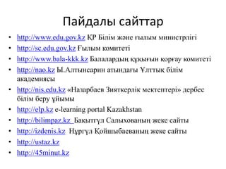 Пайдалы сайттар 
• http://www.edu.gov.kz ҚР Білім және ғылым министрлігі 
• http://sc.edu.gov.kz Ғылым комитеті 
• http://www.bala-kkk.kz Балалардың құқығын қорғау комитеті 
• http://nao.kz Ы.Алтынсарин атындағы Ұлттық білім 
академиясы 
• http://nis.edu.kz «Назарбаев Зияткерлік мектептері» дербес 
білім беру ұйымы 
• http://elp.kz e-learning portal Kazakhstan 
• http://bilimpaz.kz Бақытгүл Салыхованың жеке сайты 
• http://izdenis.kz Нұргүл Қойшыбаеваның жеке сайты 
• http://ustaz.kz 
• http://45minut.kz 
 