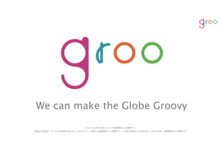 We can make the Globe Groovy
Groo Inc.は株式会社グルーの登録商標または商標です。
各製品の商品名・サービス名は株式会社グルーまたはグループ各社の登録商標または商標です。その他の製品および会社名は、各社の商号、登録商標または商標です。
 