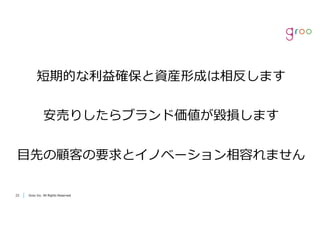Groo Inc. All Rights Reserved2323 Groo Inc. All Rights Reserved
短期的な利益確保と資産形成は相反します
安売りしたらブランド価値が毀損します
⽬先の顧客の要求とイノベーション相容れません
 