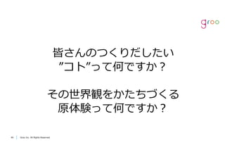 Groo Inc. All Rights Reserved4040 Groo Inc. All Rights Reserved
皆さんのつくりだしたい
”コト”って何ですか？
その世界観をかたちづくる
原体験って何ですか？
 
