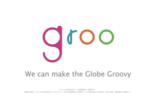 We can make the Globe Groovy
Groo Inc.は株式会社グルーの登録商標または商標です。
各製品の商品名・サービス名は株式会社グルーまたはグループ各社の登録商標または商標です。その他の製品および会社名は、各社の商号、登録商標または商標です。
 