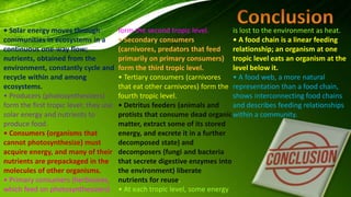 • Solar energy moves through
communities in ecosystems in a
continuous one-way flow;
nutrients, obtained from the
environment, constantly cycle and
recycle within and among
ecosystems.
• Producers (photosynthesizers)
form the first tropic level; they use
solar energy and nutrients to
produce food.
• Consumers (organisms that
cannot photosynthesize) must
acquire energy, and many of their
nutrients are prepackaged in the
molecules of other organisms.
• Primary consumers (herbivores,
which feed on photosynthesizers)
form the second tropic level.
• Secondary consumers
(carnivores, predators that feed
primarily on primary consumers)
form the third tropic level.
• Tertiary consumers (carnivores
that eat other carnivores) form the
fourth tropic level.
• Detritus feeders (animals and
protists that consume dead organic
matter, extract some of its stored
energy, and excrete it in a further
decomposed state) and
decomposers (fungi and bacteria
that secrete digestive enzymes into
the environment) liberate
nutrients for reuse.
• At each tropic level, some energy
is lost to the environment as heat.
• A food chain is a linear feeding
relationship; an organism at one
tropic level eats an organism at the
level below it.
• A food web, a more natural
representation than a food chain,
shows interconnecting food chains
and describes feeding relationships
within a community.
 