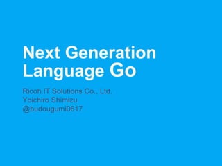 Next Generation
Language Go
Ricoh IT Solutions Co., Ltd.
Yoichiro Shimizu
@budougumi0617
 