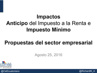 @CeEcuatoriano @RichardM_A
Impactos
Anticipo del Impuesto a la Renta e
Impuesto Mínimo
Propuestas del sector empresarial
Agosto 25, 2016
 