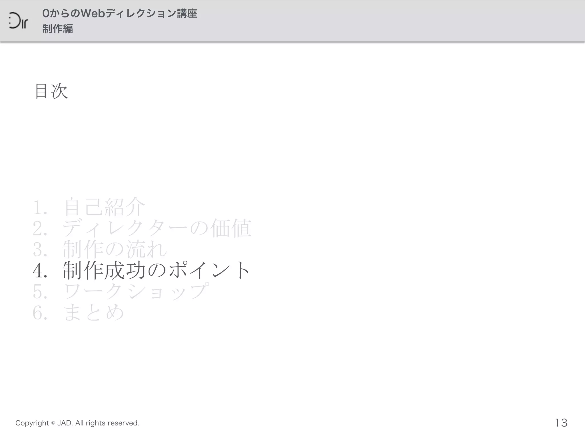 Copyright © JAD. All rights reserved.
0からのWebディレクション講座
制作編
目次
1. 自己紹介	
 
2. ディレクターの価値	
 
3. 制作の流れ	
 
4. 制作成功のポイント	
 
5. ワークショップ	
 
6. まとめ
13
 
