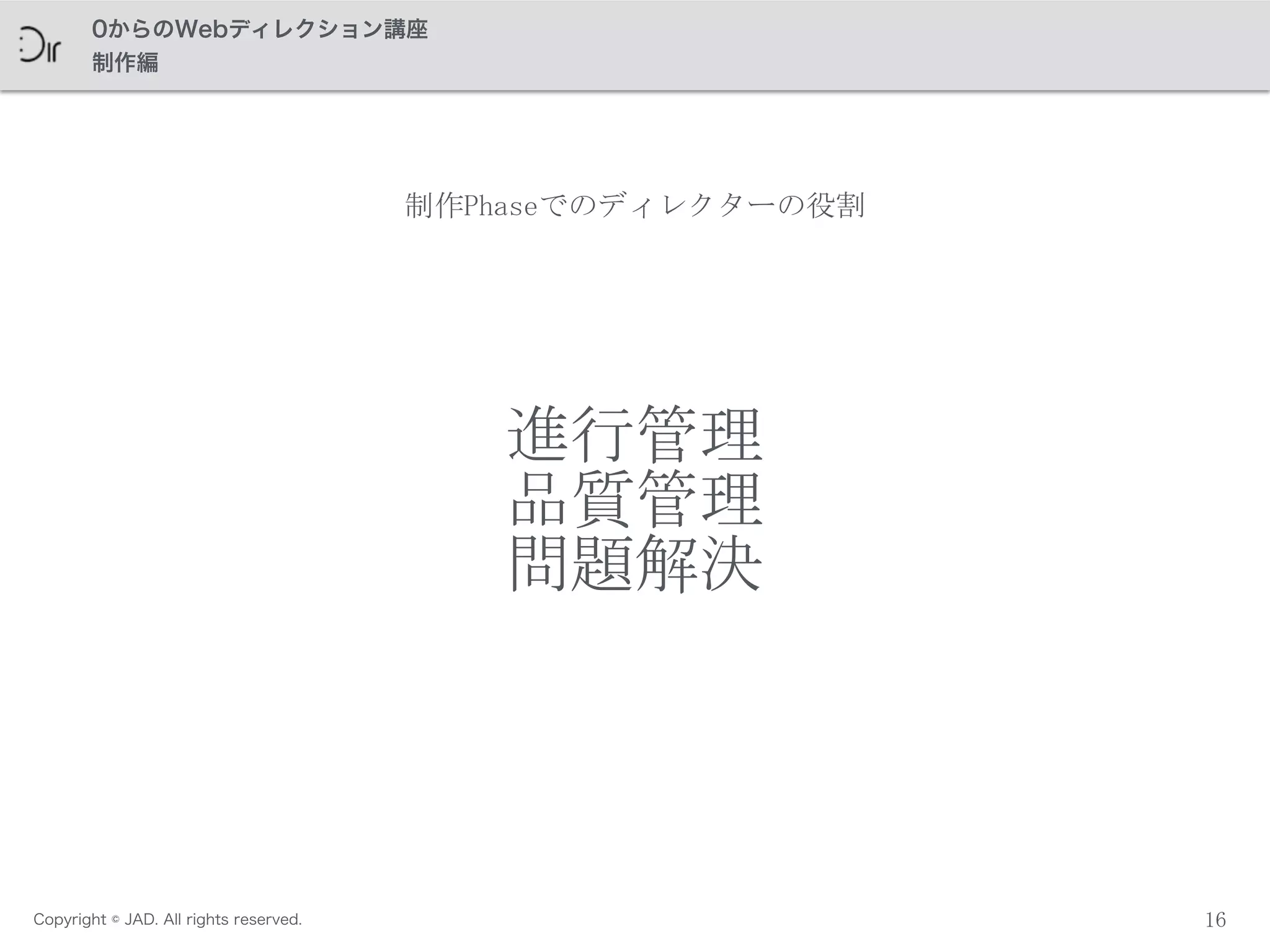 Copyright © JAD. All rights reserved.
0からのWebディレクション講座
制作編
進行管理	
 
品質管理	
 
問題解決
16
制作Phaseでのディレクターの役割
 
