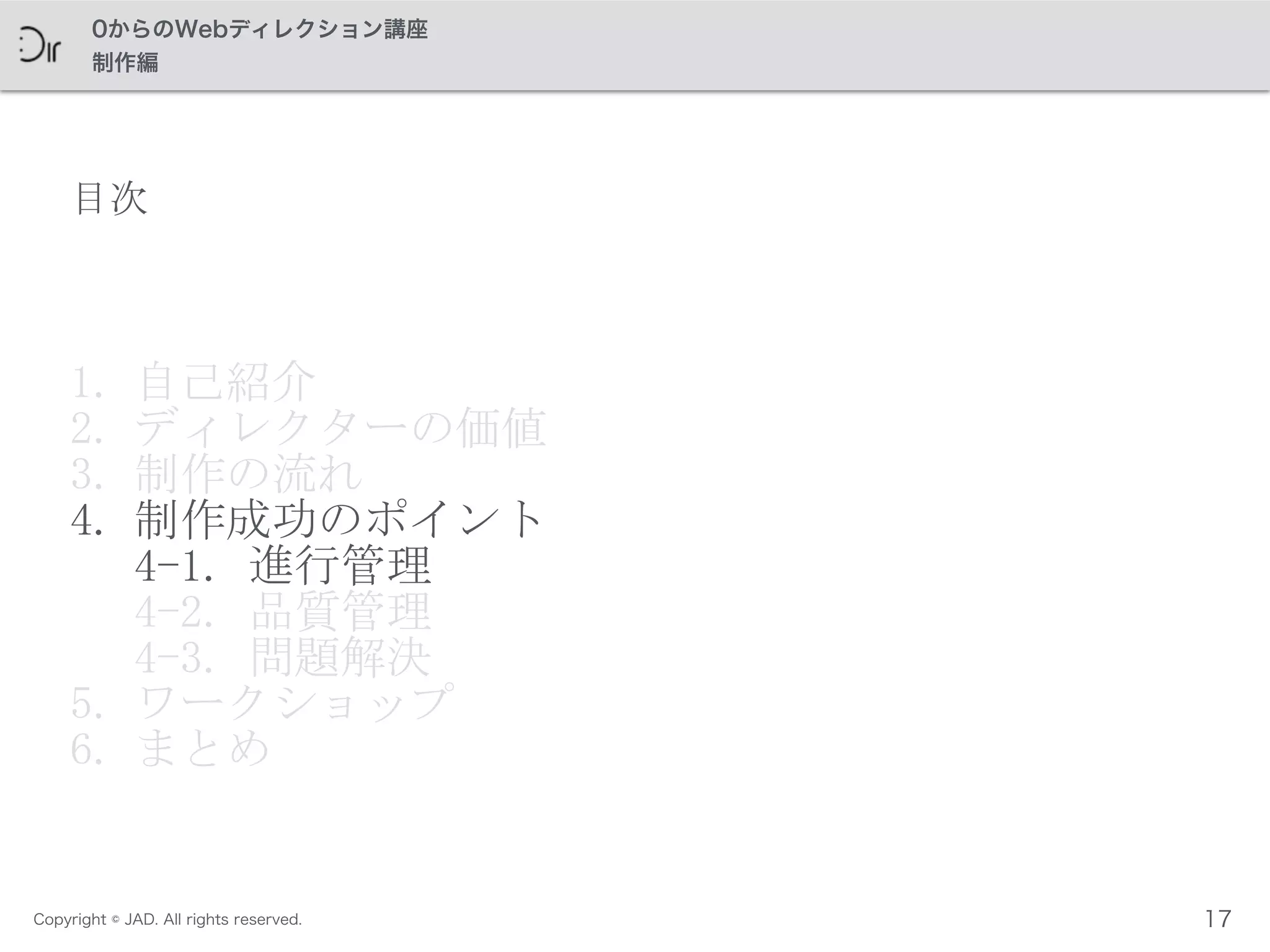 Copyright © JAD. All rights reserved.
0からのWebディレクション講座
制作編
目次
1. 自己紹介	
 
2. ディレクターの価値	
 
3. 制作の流れ	
 
4. 制作成功のポイント 
4-1.	
 進行管理 
4-2.	
 品質管理 
4-3.	
 問題解決	
 
5. ワークショップ	
 
6. まとめ
17
 