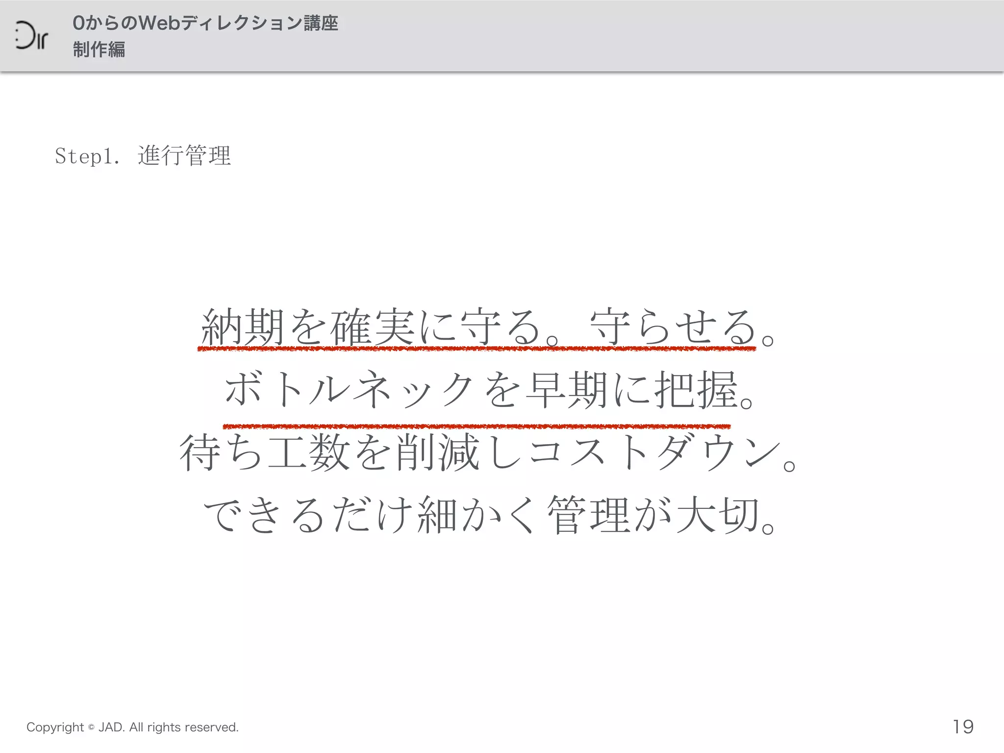 Copyright © JAD. All rights reserved.
0からのWebディレクション講座
制作編
Step1.	
 進行管理
納期を確実に守る。守らせる。	
 
ボトルネックを早期に把握。	
 
待ち工数を削減しコストダウン。	
 
できるだけ細かく管理が大切。
19
 