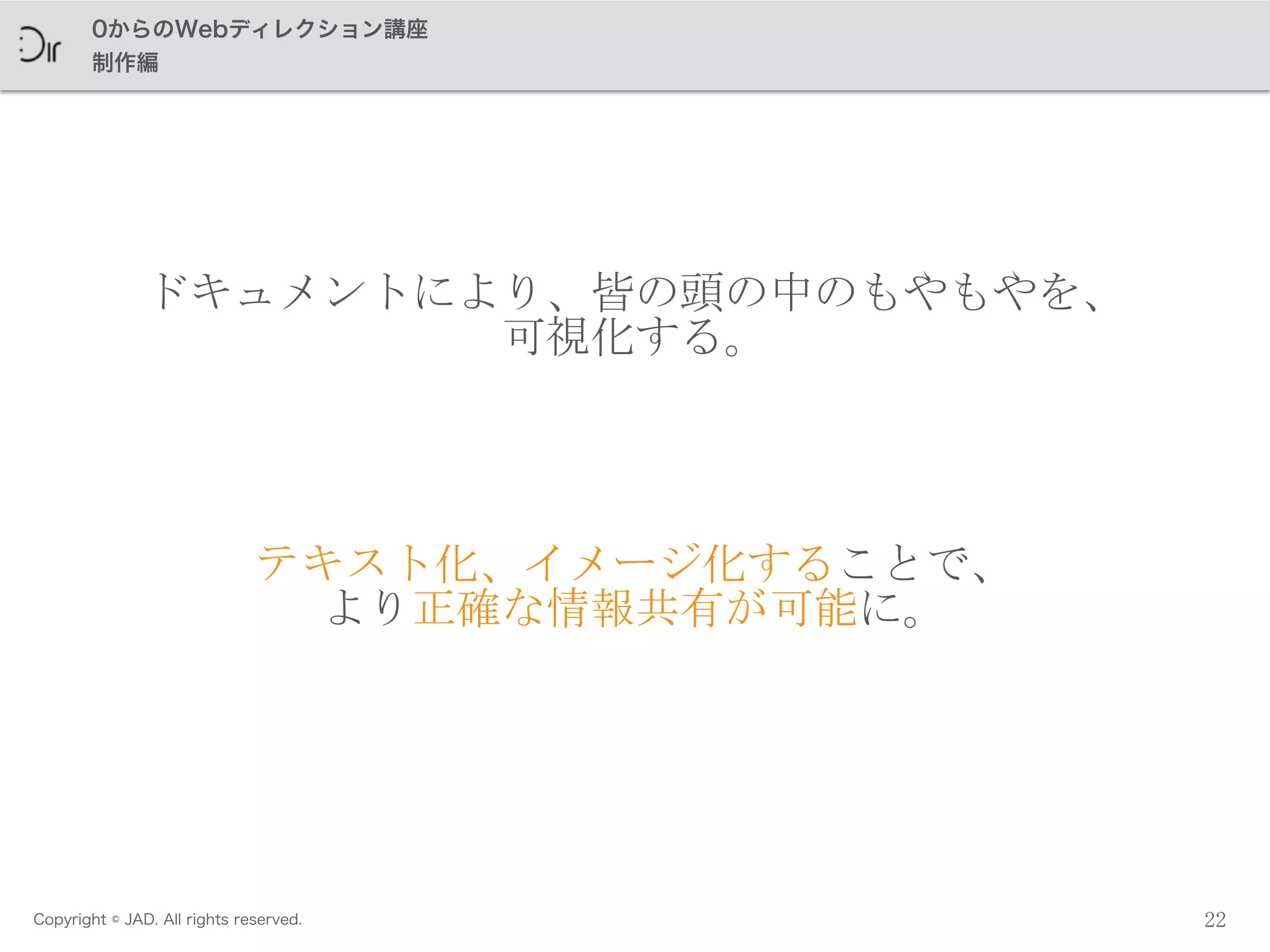 Copyright © JAD. All rights reserved.
0からのWebディレクション講座
制作編
22
ドキュメントにより、皆の頭の中のもやもやを、	
 
可視化する。
テキスト化、イメージ化することで、	
 
より正確な情報共有が可能に。
 