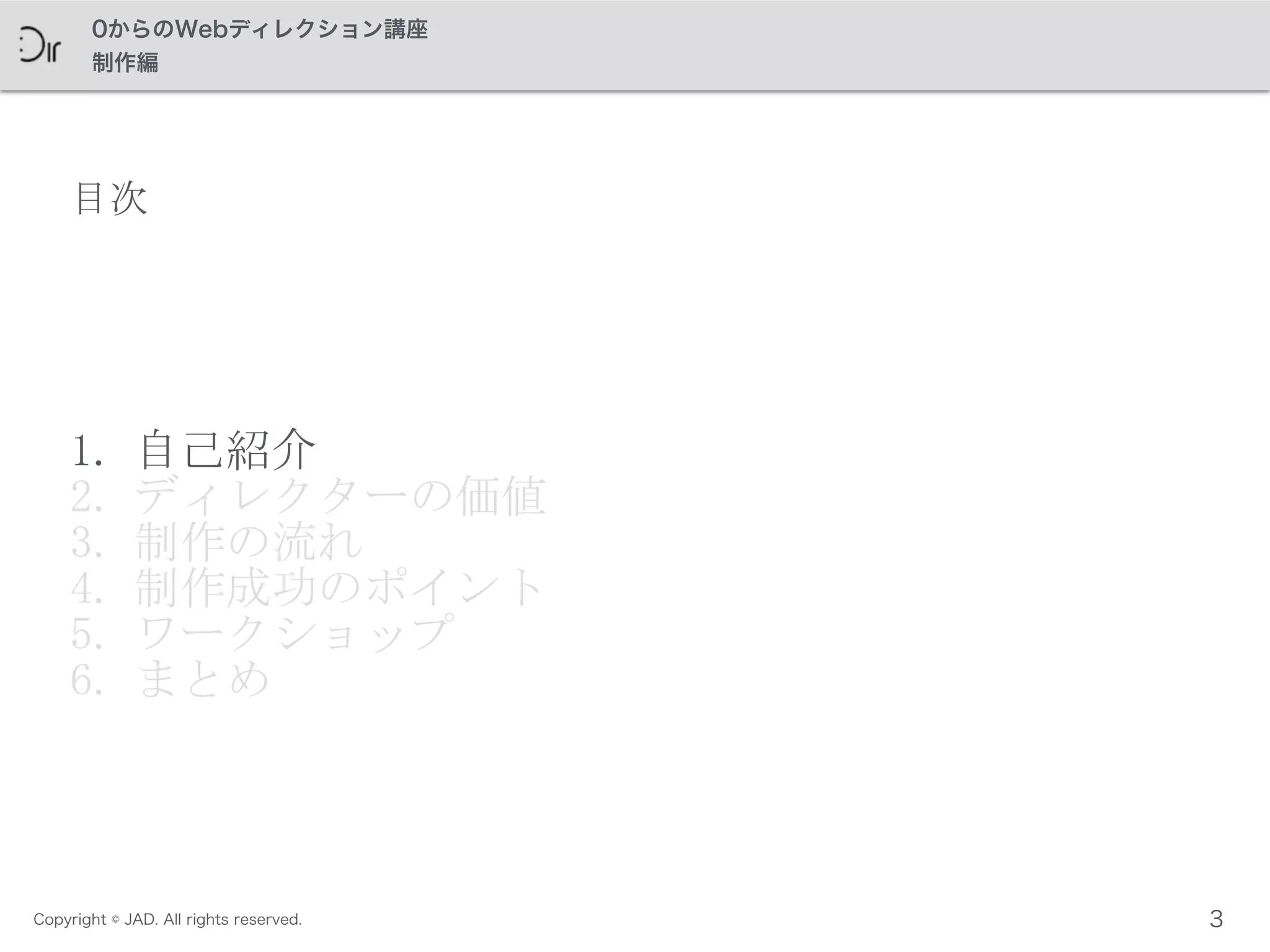 Copyright © JAD. All rights reserved.
0からのWebディレクション講座
制作編
目次
1. 自己紹介	
 
2. ディレクターの価値	
 
3. 制作の流れ	
 
4. 制作成功のポイント	
 
5. ワークショップ	
 
6. まとめ
3
 