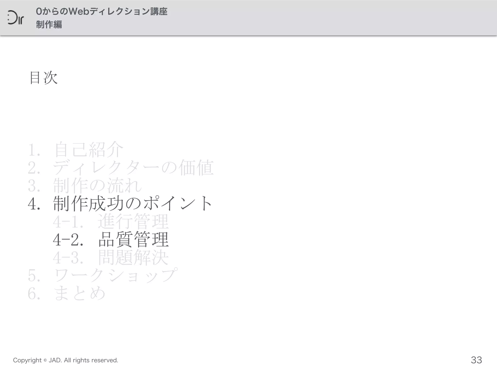Copyright © JAD. All rights reserved.
0からのWebディレクション講座
制作編
目次
1. 自己紹介	
 
2. ディレクターの価値	
 
3. 制作の流れ	
 
4. 制作成功のポイント 
4-1.	
 進行管理 
4-2.	
 品質管理	
  
4-3.	
 問題解決	
 
5. ワークショップ	
 
6. まとめ
33
 