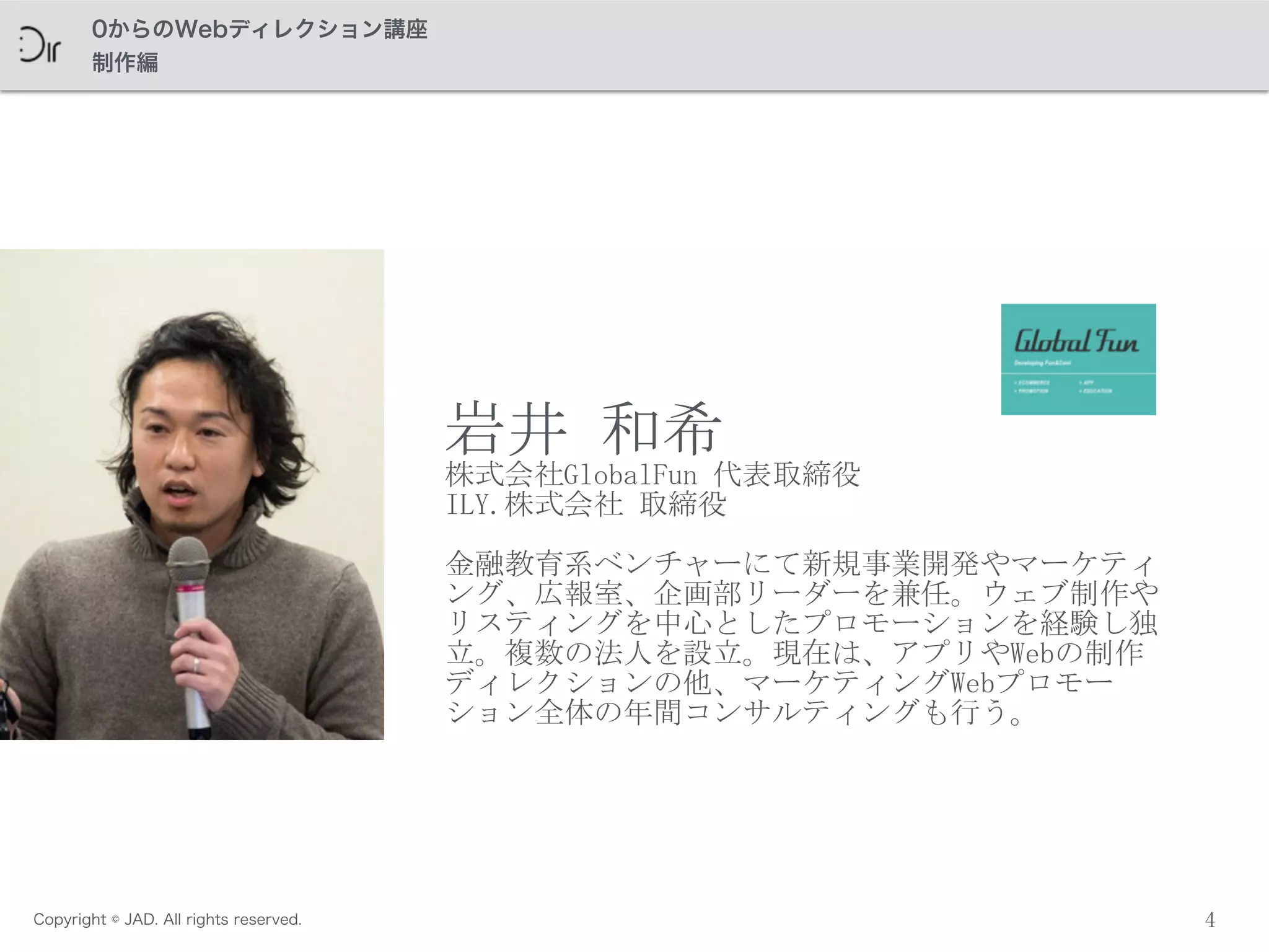 Copyright © JAD. All rights reserved.
0からのWebディレクション講座
制作編
4
岩井	
 和希	
 
株式会社GlobalFun	
 代表取締役	
 
ILY.株式会社	
 取締役	
 
金融教育系ベンチャーにて新規事業開発やマーケティ
ング、広報室、企画部リーダーを兼任。ウェブ制作や
リスティングを中心としたプロモーションを経験し独
立。複数の法人を設立。現在は、アプリやWebの制作
ディレクションの他、マーケティングWebプロモー
ション全体の年間コンサルティングも行う。
 
