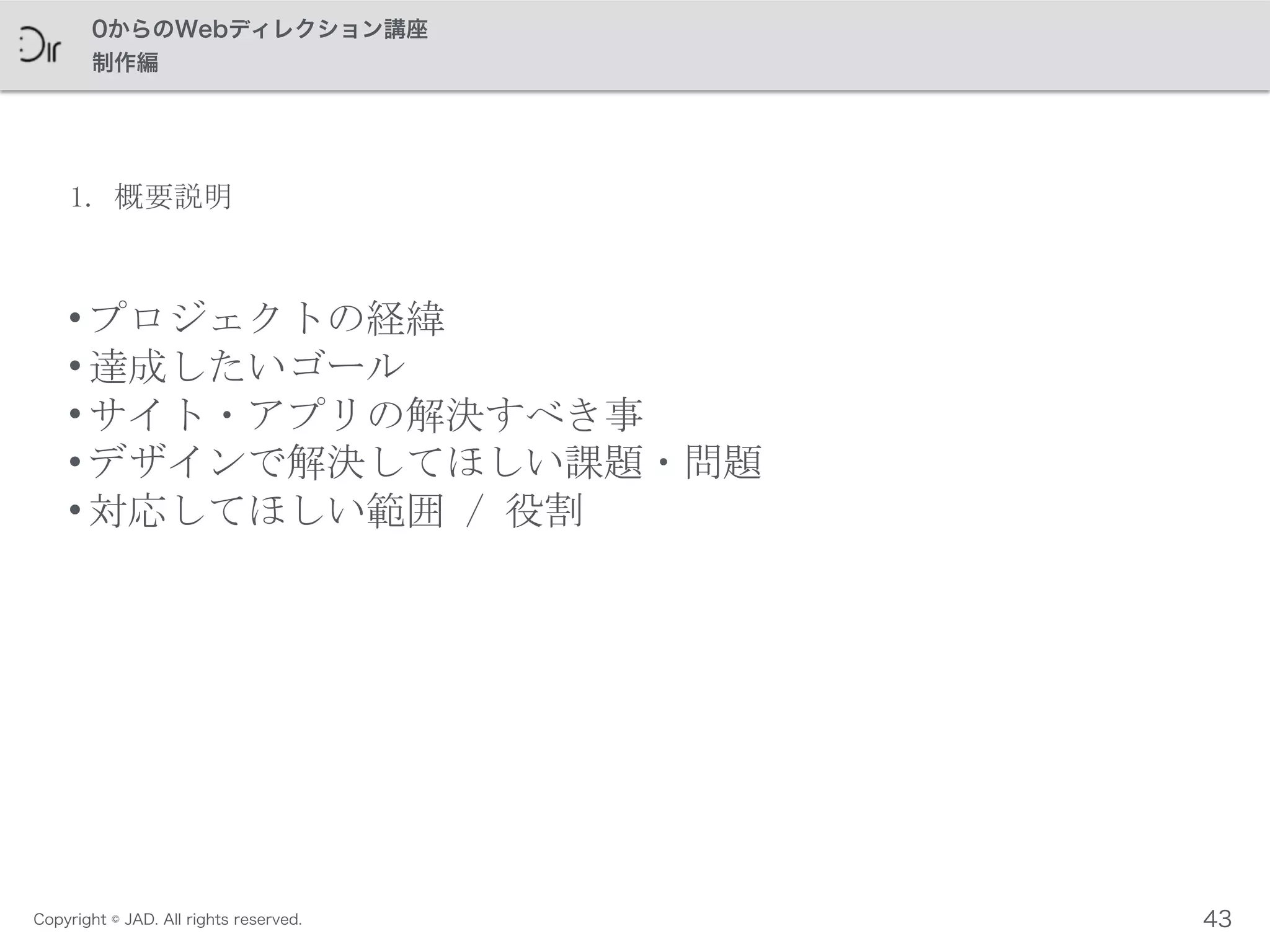 Copyright © JAD. All rights reserved.
0からのWebディレクション講座
制作編
1.	
 概要説明
• プロジェクトの経緯	
 
• 達成したいゴール	
 
• サイト・アプリの解決すべき事	
 
• デザインで解決してほしい課題・問題	
 
• 対応してほしい範囲	
 /	
 役割
43
 