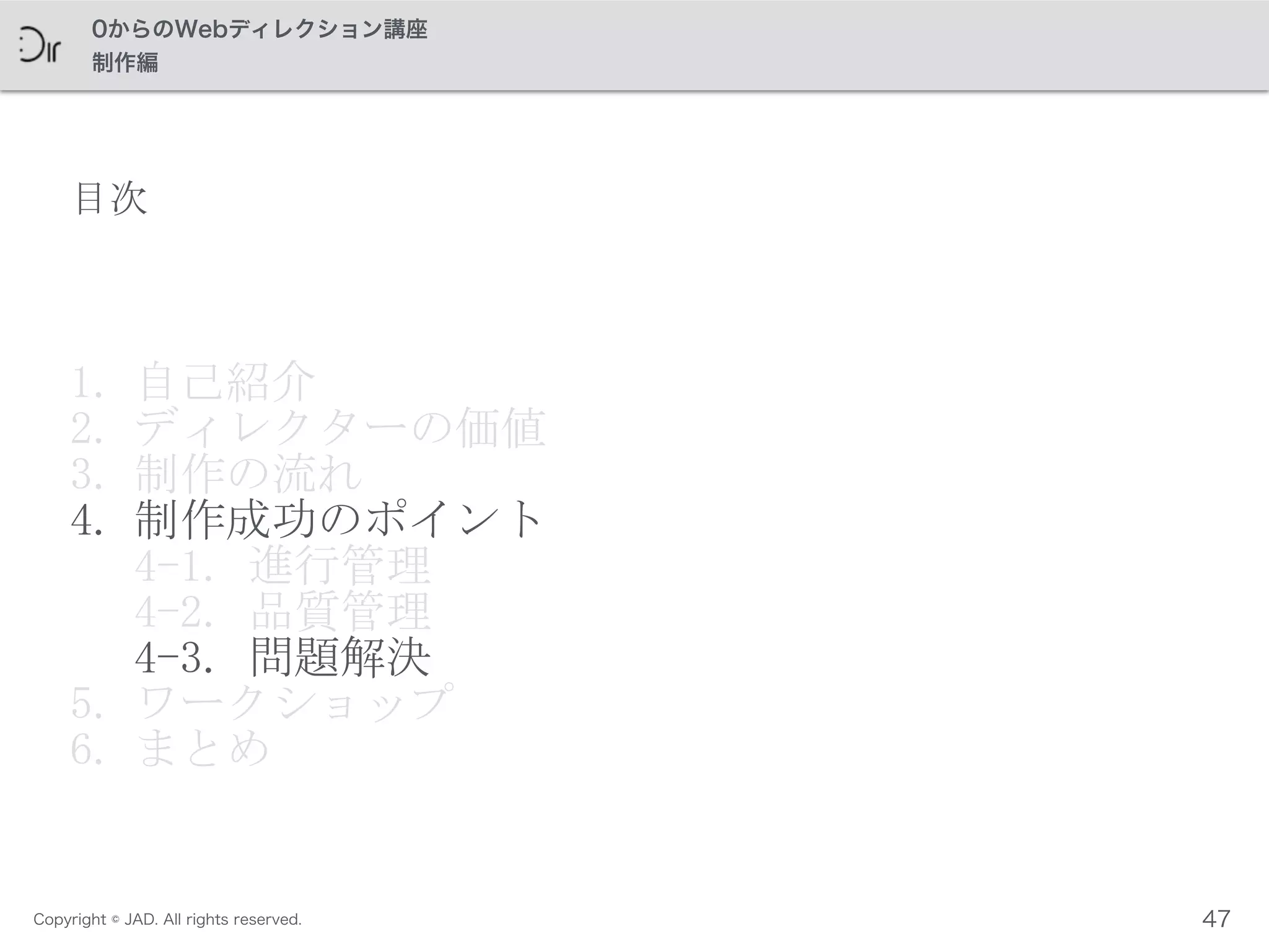 Copyright © JAD. All rights reserved.
0からのWebディレクション講座
制作編
目次
1. 自己紹介	
 
2. ディレクターの価値	
 
3. 制作の流れ	
 
4. 制作成功のポイント 
4-1.	
 進行管理 
4-2.	
 品質管理 
4-3.	
 問題解決	
 
5. ワークショップ	
 
6. まとめ
47
 