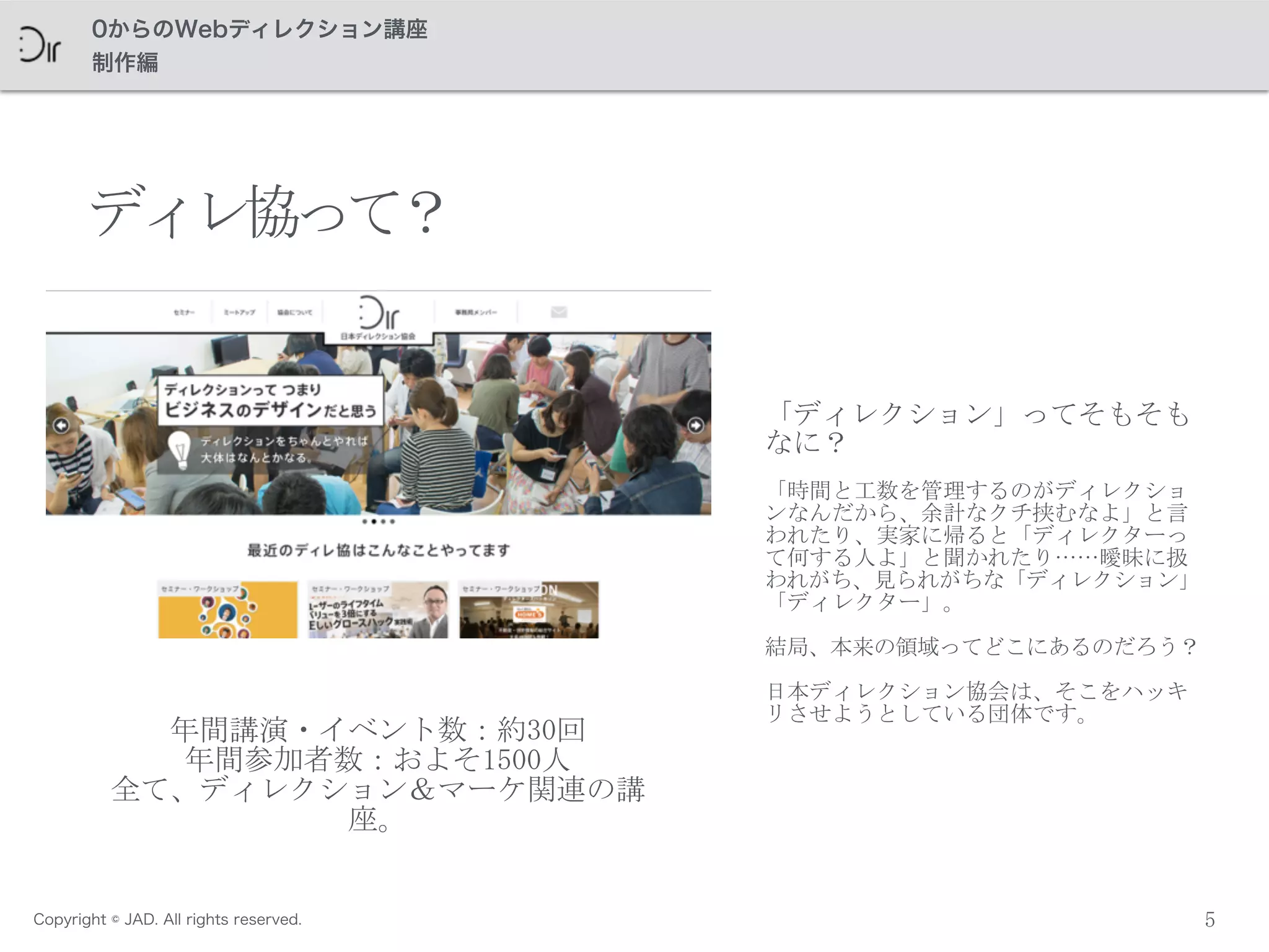 Copyright © JAD. All rights reserved.
0からのWebディレクション講座
制作編
5
「ディレクション」ってそもそも
なに？	
 
「時間と工数を管理するのがディレクショ
ンなんだから、余計なクチ挟むなよ」と言
われたり、実家に帰ると「ディレクターっ
て何する人よ」と聞かれたり……曖昧に扱
われがち、見られがちな「ディレクション」
「ディレクター」。	
 
結局、本来の領域ってどこにあるのだろう？
日本ディレクション協会は、そこをハッキ
リさせようとしている団体です。
ディレ協って？
年間講演・イベント数：約30回	
 
年間参加者数：およそ1500人	
 
全て、ディレクション＆マーケ関連の講
座。
 